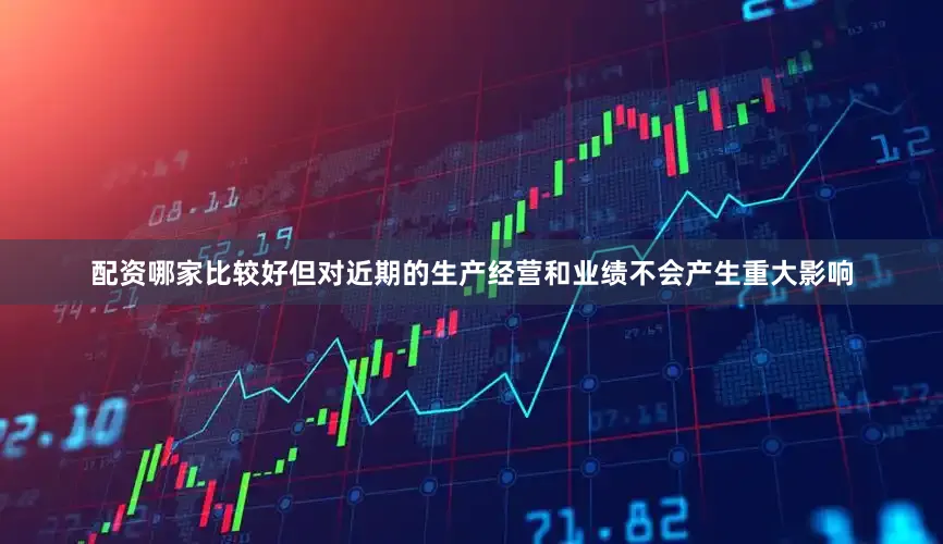 配资哪家比较好但对近期的生产经营和业绩不会产生重大影响