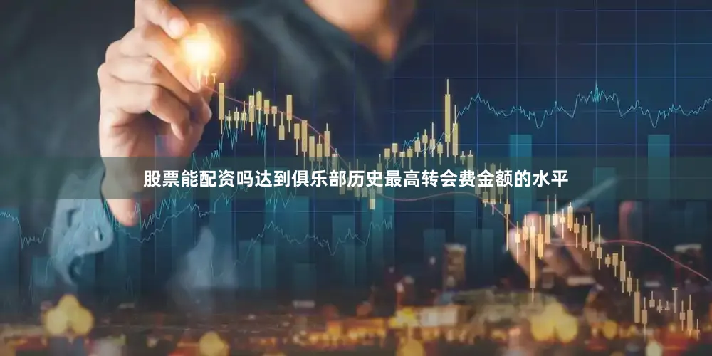 股票能配资吗达到俱乐部历史最高转会费金额的水平
