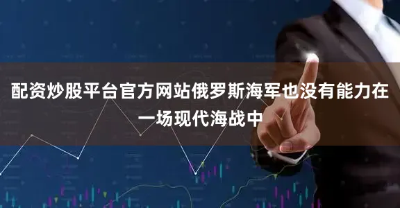 配资炒股平台官方网站俄罗斯海军也没有能力在一场现代海战中