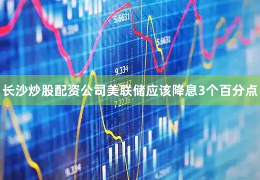 长沙炒股配资公司美联储应该降息3个百分点