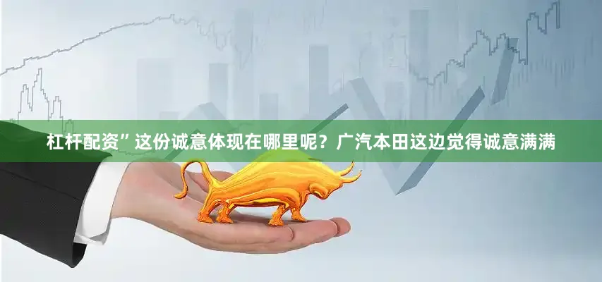 杠杆配资”这份诚意体现在哪里呢？广汽本田这边觉得诚意满满
