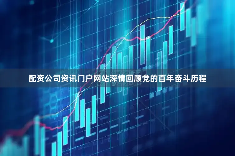 配资公司资讯门户网站深情回顾党的百年奋斗历程