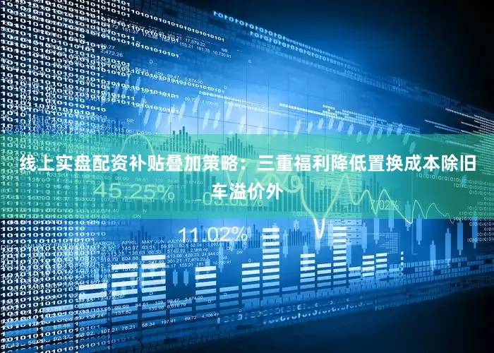 线上实盘配资补贴叠加策略：三重福利降低置换成本除旧车溢价外