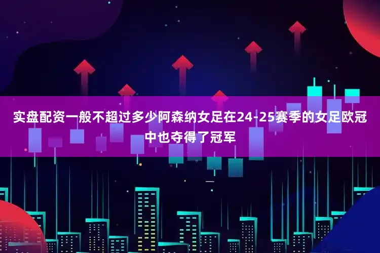 实盘配资一般不超过多少阿森纳女足在24-25赛季的女足欧冠中也夺得了冠军
