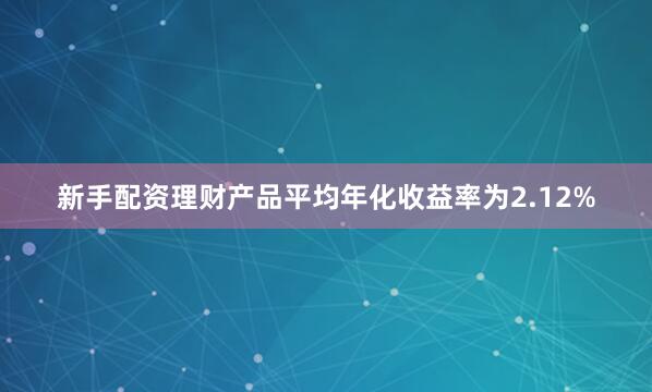新手配资理财产品平均年化收益率为2.12%