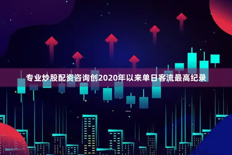 专业炒股配资咨询创2020年以来单日客流最高纪录