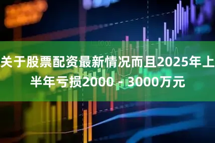 关于股票配资最新情况而且2025年上半年亏损2000 - 3000万元