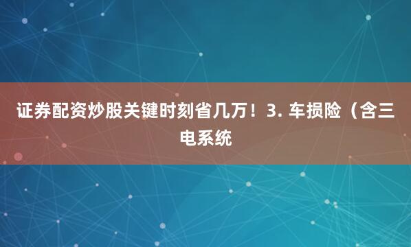 证券配资炒股关键时刻省几万！3. 车损险（含三电系统